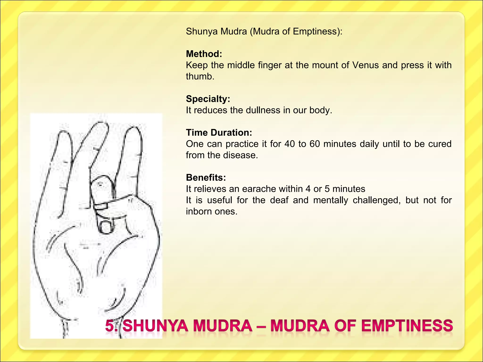 Shunya Mudra (Mudra of Emptiness): Method: Keep the middle finger at the mount of Venus and press it with thumb. Specialty: It reduces the dullness in our body. Time Duration: One can practice it for 40 to 60 minutes daily until to be cured from the disease. Benefits: It relieves an earache within 4 or 5 minutes It is useful for the deaf and mentally challenged, but not for inborn ones. 