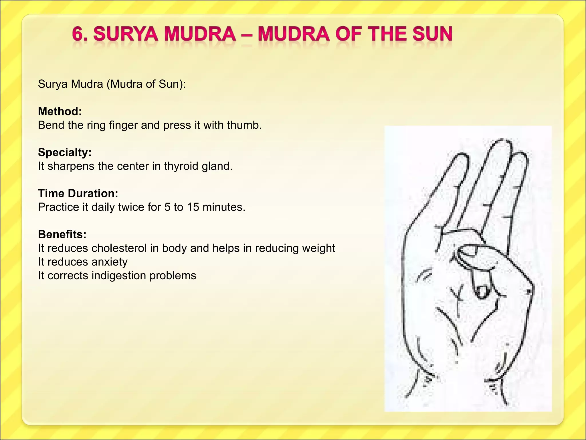 Surya Mudra (Mudra of Sun): Method: Bend the ring finger and press it with thumb. Specialty:  It sharpens the center in thyroid gland. Time Duration: Practice it daily twice for 5 to 15 minutes. Benefits: It reduces cholesterol in body and helps in reducing weight It reduces anxiety It corrects indigestion problems 