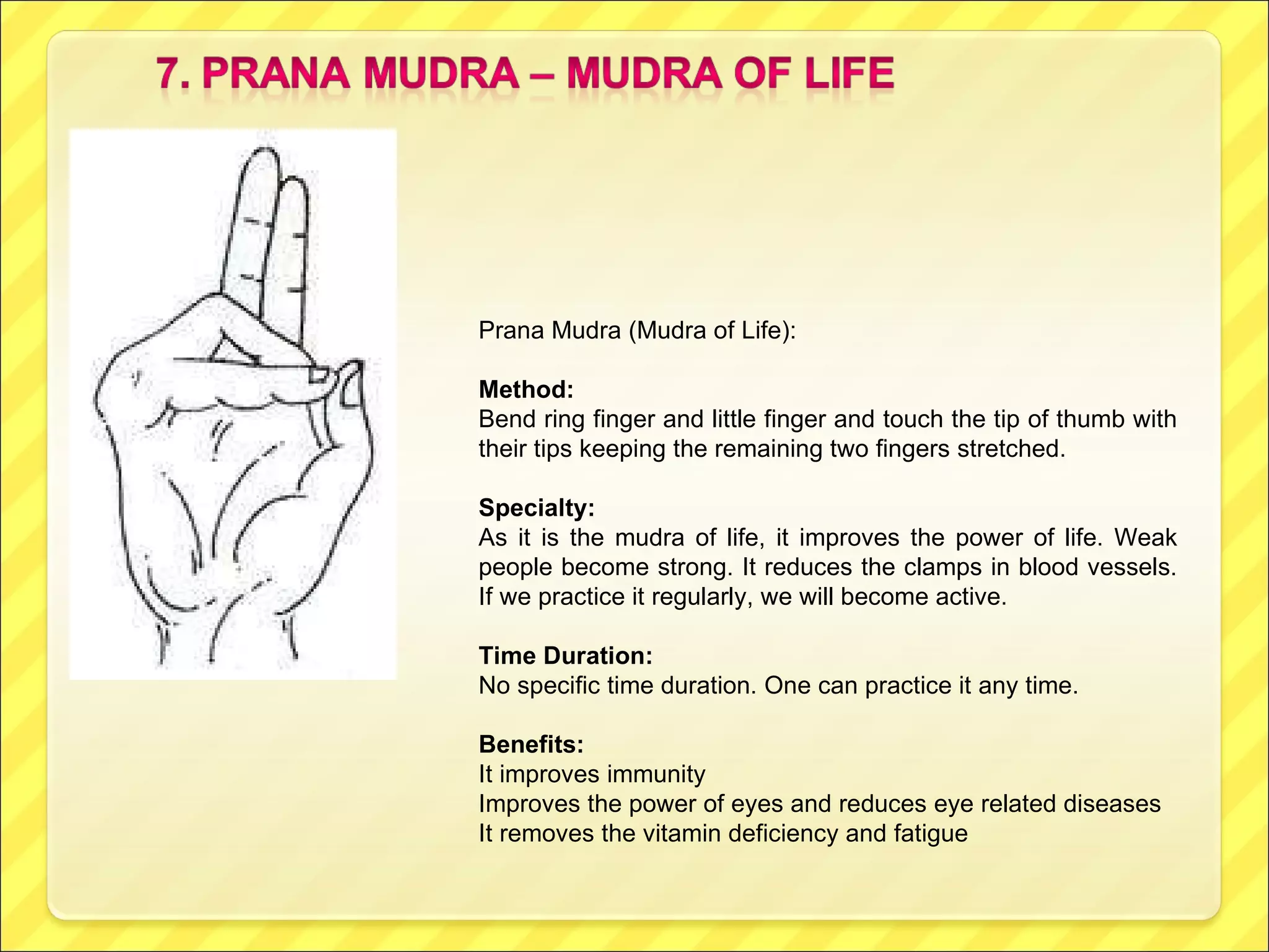 Prana Mudra (Mudra of Life): Method: Bend ring finger and little finger and touch the tip of thumb with their tips keeping the remaining two fingers stretched. Specialty: As it is the mudra of life, it improves the power of life. Weak people become strong. It reduces the clamps in blood vessels. If we practice it regularly, we will become active. Time Duration: No specific time duration. One can practice it any time. Benefits: It improves immunity Improves the power of eyes and reduces eye related diseases It removes the vitamin deficiency and fatigue 