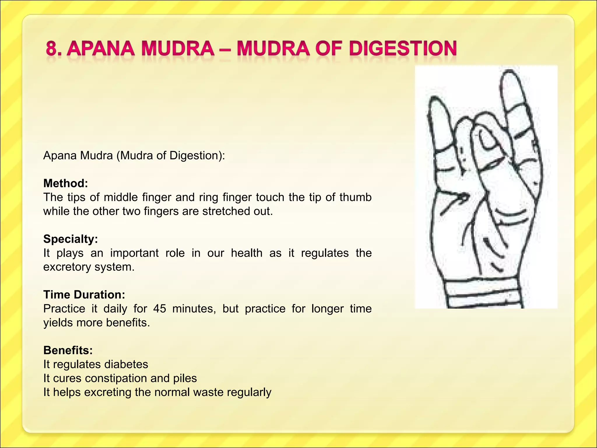 Apana Mudra (Mudra of Digestion):  Method: The tips of middle finger and ring finger touch the tip of thumb while the other two fingers are stretched out.  Specialty:  It plays an important role in our health as it regulates the excretory system. Time Duration: Practice it daily for 45 minutes, but practice for longer time yields more benefits. Benefits: It regulates diabetes It cures constipation and piles It helps excreting the normal waste regularly 