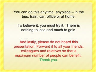 You can do this anytime, anyplace – in the bus, train, car, office or at home. To believe it, you must try it.  There is nothing to lose and much to gain. And lastly, please do not hoard this presentation. Forward it to all your friends, colleagues and relatives so that a maximum number of people can benefit.   Thank you. 
