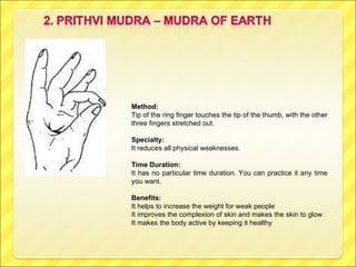 Method:  Tip of the ring finger touches the tip of the thumb, with the other three fingers stretched out. Specialty:   It reduces all physical weaknesses.  Time Duration:  It has no particular time duration. You can practice it any time you want. Benefits:  It helps to increase the weight for weak people It improves the complexion of skin and makes the skin to glow It makes the body active by keeping it healthy 