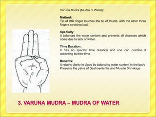 Varuna Mudra (Mudra of Water): Method:  Tip of little finger touches the tip of thumb, with the other three fingers stretched out. Specialty:   It balances the water content and prevents all diseases which come due to lack of water. Time Duration:  It has no specific time duration and one can practice it according to their time. Benefits:  It retains clarity in blood by balancing water content in the body Prevents the pains of Gastroenteritis and Muscle Shrinkage 