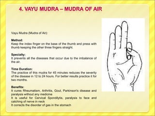 Vayu Mudra (Mudra of Air):  Method: Keep the index finger on the base of the thumb and press with thumb keeping the other three fingers straight. Specialty:  It prevents all the diseases that occur due to the imbalance of the air. Time Duration: The practice of this mudra for 45 minutes reduces the severity of the disease in 12 to 24 hours. For better results practice it for two months. Benefits:  It cures Rheumatism, Arthritis, Gout, Parkinson's disease and paralysis without any medicine It is useful for Cervical Spondilytis, paralysis to face and catching of nerve in neck It corrects the disorder of gas in the stomach 