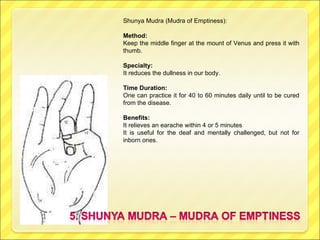 Shunya Mudra (Mudra of Emptiness): Method: Keep the middle finger at the mount of Venus and press it with thumb. Specialty: It reduces the dullness in our body. Time Duration: One can practice it for 40 to 60 minutes daily until to be cured from the disease. Benefits: It relieves an earache within 4 or 5 minutes It is useful for the deaf and mentally challenged, but not for inborn ones. 
