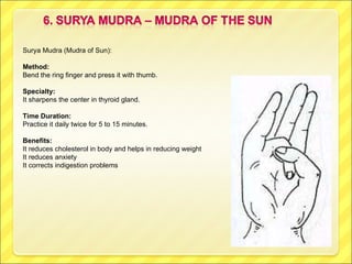 Surya Mudra (Mudra of Sun): Method: Bend the ring finger and press it with thumb. Specialty:  It sharpens the center in thyroid gland. Time Duration: Practice it daily twice for 5 to 15 minutes. Benefits: It reduces cholesterol in body and helps in reducing weight It reduces anxiety It corrects indigestion problems 
