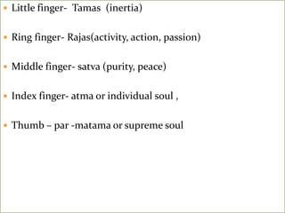  Little finger- Tamas (inertia)
 Ring finger- Rajas(activity, action, passion)
 Middle finger- satva (purity, peace)
 Index finger- atma or individual soul ,
 Thumb – par -matama or supreme soul
 