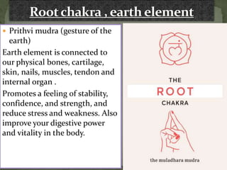  Prithvi mudra (gesture of the
earth)
Earth element is connected to
our physical bones, cartilage,
skin, nails, muscles, tendon and
internal organ .
Promotes a feeling of stability,
confidence, and strength, and
reduce stress and weakness. Also
improve your digestive power
and vitality in the body.
 