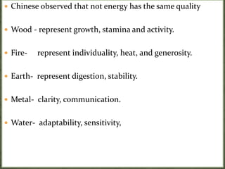  Chinese observed that not energy has the same quality
 Wood - represent growth, stamina and activity.
 Fire- represent individuality, heat, and generosity.
 Earth- represent digestion, stability.
 Metal- clarity, communication.
 Water- adaptability, sensitivity,
 