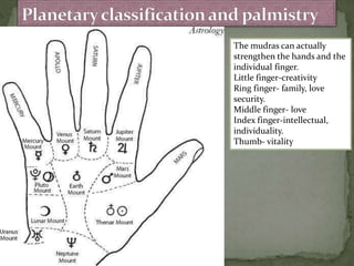 The mudras can actually
strengthen the hands and the
individual finger.
Little finger-creativity
Ring finger- family, love
security.
Middle finger- love
Index finger-intellectual,
individuality.
Thumb- vitality
 