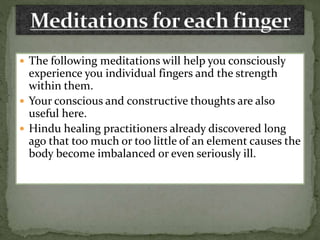  The following meditations will help you consciously
experience you individual fingers and the strength
within them.
 Your conscious and constructive thoughts are also
useful here.
 Hindu healing practitioners already discovered long
ago that too much or too little of an element causes the
body become imbalanced or even seriously ill.
 