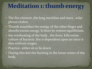  The fire element ,the lung meridian and mars , solar
plexus chakra
 Thumb nourishes the energy of the other finger and
absorbs excess energy. It there by restore equilibrium.
 the overheating of the body , the fever, kills entire
culture of bacteria .fire is dependent upon air since it
dies without oxygen.
 Practice- either sit or lie down
 During this feel the burning in the lower center of the
body.
 