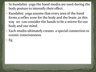  In kundalini yoga the hand mudra are used during the
body posture to intensify their effect.
 Kundalini yoga assume that every area of the hand
forms a reflex zone for the body and the brain ,in this
way we can consider the hands to be a mirror for our
body and our mind.
 Each mudra ultimately creates a special connection to
cosmic consciousness.
 Eg
 