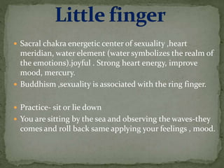  Sacral chakra energetic center of sexuality ,heart
meridian, water element (water symbolizes the realm of
the emotions).joyful . Strong heart energy, improve
mood, mercury.
 Buddhism ,sexuality is associated with the ring finger.
 Practice- sit or lie down
 You are sitting by the sea and observing the waves-they
comes and roll back same applying your feelings , mood.
 