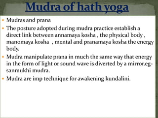  Mudras and prana
 The posture adopted during mudra practice establish a
direct link between annamaya kosha , the physical body ,
manomaya kosha , mental and pranamaya kosha the energy
body.
 Mudra manipulate prana in much the same way that energy
in the form of light or sound wave is diverted by a mirror.eg-
sanmukhi mudra.
 Mudra are imp technique for awakening kundalini.
 