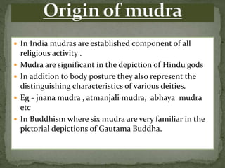  In India mudras are established component of all
religious activity .
 Mudra are significant in the depiction of Hindu gods
 In addition to body posture they also represent the
distinguishing characteristics of various deities.
 Eg - jnana mudra , atmanjali mudra, abhaya mudra
etc
 In Buddhism where six mudra are very familiar in the
pictorial depictions of Gautama Buddha.
 