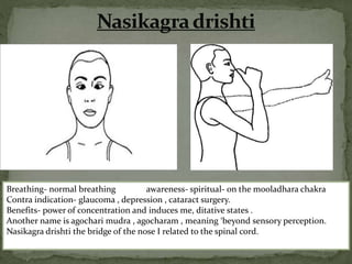 Breathing- normal breathing awareness- spiritual- on the mooladhara chakra
Contra indication- glaucoma , depression , cataract surgery.
Benefits- power of concentration and induces me, ditative states .
Another name is agochari mudra , agocharam , meaning ‘beyond sensory perception.
Nasikagra drishti the bridge of the nose I related to the spinal cord.
 