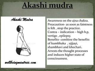 Awareness on the ajna chakra.
Preacaution- as soon as faintness
is felt , stop the practice.
Contra – indication – high b.p,
vertigo , epilepsy.
Benefits- combine the benefits
of kumbhaka , ujjjayi,
shambhavi and khechari.
Arrests the thought processes
and induces higher state of
consciousness.
 