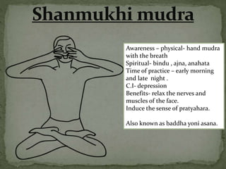 Awareness – physical- hand mudra
with the breath
Spiritual- bindu , ajna, anahata
Time of practice – early morning
and late night .
C.I- depression
Benefits- relax the nerves and
muscles of the face.
Induce the sense of pratyahara.
Also known as baddha yoni asana.
 