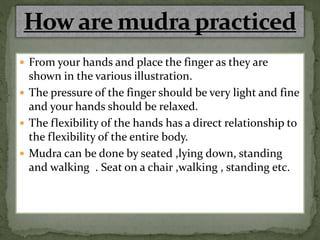  From your hands and place the finger as they are
shown in the various illustration.
 The pressure of the finger should be very light and fine
and your hands should be relaxed.
 The flexibility of the hands has a direct relationship to
the flexibility of the entire body.
 Mudra can be done by seated ,lying down, standing
and walking . Seat on a chair ,walking , standing etc.
 