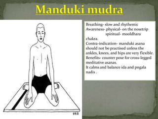 Breathing- slow and rhythemic
Awareness- physical- on the nosetrip
spiritual- mooldhara
chakra.
Contra-indication- manduki asana
should not be practised unless the
ankles, knees, and hips are very flexible.
Benefits- counter pose for cross-legged
meditative asanas.
It calms and balance ida and pngala
nadis .
 