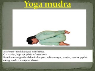 Awareness- mooldhara and ajna chakras.
C.I- sciatica, high b.p, pelvic inflammatory.
Benefits- massages the abdominal organs , relieves anger , tension, control psychic
energy ,awaken manipura chakra.
 