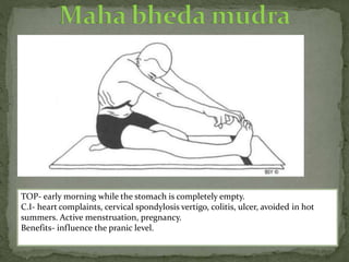 TOP- early morning while the stomach is completely empty.
C.I- heart complaints, cervical spondylosis vertigo, colitis, ulcer, avoided in hot
summers. Active menstruation, pregnancy.
Benefits- influence the pranic level.
 