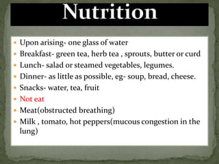 Upon arising- one glass of water
 Breakfast- green tea, herb tea , sprouts, butter or curd
 Lunch- salad or steamed vegetables, legumes.
 Dinner- as little as possible, eg- soup, bread, cheese.
 Snacks- water, tea, fruit
 Not eat
 Meat(obstructed breathing)
 Milk , tomato, hot peppers(mucous congestion in the
lung)
 