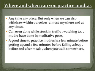  Any time any place. But only when we can also
withdraw within ourselves almost anywhere and at
any times.
 Can even done while stuck in traffic , watching t.v. ,
mudra have done in meditative pose.
 A good time to practice mudras is a few minute before
getting up and a few minutes before falling asleep ,
before and after meals , when you walk somewhere.
 