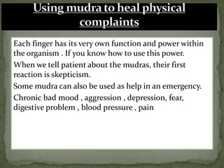 Each finger has its very own function and power within
the organism . If you know how to use this power.
When we tell patient about the mudras, their first
reaction is skepticism.
Some mudra can also be used as help in an emergency.
Chronic bad mood , aggression , depression, fear,
digestive problem , blood pressure , pain
 