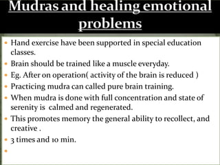  Hand exercise have been supported in special education
classes.
 Brain should be trained like a muscle everyday.
 Eg. After on operation( activity of the brain is reduced )
 Practicing mudra can called pure brain training.
 When mudra is done with full concentration and state of
serenity is calmed and regenerated.
 This promotes memory the general ability to recollect, and
creative .
 3 times and 10 min.

 