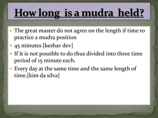  The great master do not agree on the length if time to
practice a mudra position
 45 minutes [keshav dev]
 If it is not possible to do thus divided into three time
period of 15 minute each.
 Every day at the same time and the same length of
time.[kim da silva]
 