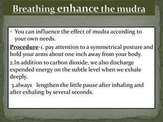  You can influence the effect of mudra according to
your own needs.
Procedure-1. pay attention to a symmetrical posture and
hold your arms about one inch away from your body.
2.In addition to carbon dioxide, we also discharge
expended energy on the subtle level when we exhale
deeply.
3.always lengthen the little pause after inhaling and
after exhaling by several seconds.
 
