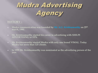 HISTORY –
   Mudra communication was founded by Mr. A.G. Krishnamurthy on 25th
    march, 1980.

   Mr. Krishnamurthy started his career in advertising with SHILPI
    ADVERTISING in 1976.

   Mr. Krishnamurthy started Mudra with only one brand VIMAL. Today
    Mudra has more than 125 clients.

   In 1995 Mr. Krishnamurthy was nominated as the advertising person of the
    year.
 