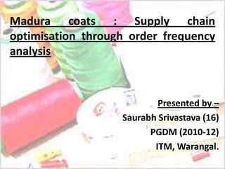 Madura coats : Supply chain
optimisation through order frequency
analysis



                           Presented by –
                   Saurabh Srivastava (16)
                         PGDM (2010-12)
                          ITM, Warangal.
 