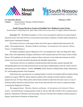 For Immediate Release February 5, 2019
Contact: Damian Becker, Manager of Media Relations
(516) 377-5370
South Nassau Receives Grant to Establish New Medical Lecture Series
--South Nassau’s Chief Surgeon Dr. Rajiv Datta Underwrites Lecture Series To Support Medical Education
Oceanside, NY – The Mudra Foundation: Art for a Cause has agreed to underwrite an annual medical
education lecture series that will focus on innovations and research in medicine to further medical education at
South Nassau Communities Hospital.
The lectures will cover a wide range of topics and will be open to medical professionals and to the
public. The inaugural lecture, “Bloodless Medicine and Surgery, An Introduction to the Jehovah’s Witness
Patient,” was held February 4.
The Mudra Foundation, based in Muttontown, NY, was founded by Dr. (Mrs) Arti Datta & Dr. Rajiv
Datta, Chair of the Department of Surgery and Director of the Gertrude and Louis Feil Cancer Center at South
Nassau. The foundation uses the artistic medium of dance and music to raise funds and awareness to aid the
mission and vision of other non-profit educational and charitable organizations.
“Each lecture will serve as a platform to herald and learn about the plans, projects and goals that
distinguished physicians and medical professionals are pursuing or implementing to meet the world’s need for
high-quality, accessible medicine,” said Dr. Arti Datta, Artistic Director of Mudra Dance Studio, Muttontown,
NY, and founding president of the foundation.
South Nassau has a growing role as a teaching hospital. Currently, the hospital staff has resident training
programs in surgery, OB/GYN, family medicine, podiatry and is starting an internal medicine residency
program this year. Dr. Rajiv Datta said he and his family decided to underwrite the lecture series as a way of
fostering medical education at South Nassau, where he has spent the bulk of his career as a physician leader,
overseeing the Department of Surgery.
The inaugural lecture, “Bloodless Medicine and Surgery, An Introduction to the Jehovah’s Witness
Patient,” was held February 4 and presented by Cedric K. Olivera, MD, MS, FACOG, FACS, assistant clinical
professor, Department of Obstetrics and Gynecology, Division of Female Pelvic Medicine and Reconstructive
Surgery, Icahn School of Medicine at Mount Sinai.
 