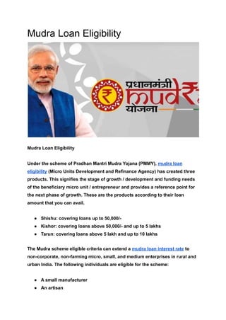Mudra Loan Eligibility
Mudra Loan Eligibility
Under the scheme of Pradhan Mantri Mudra Yojana (PMMY), mudra loan
eligibility (Micro Units Development and Refinance Agency) has created three
products. This signifies the stage of growth / development and funding needs
of the beneficiary micro unit / entrepreneur and provides a reference point for
the next phase of growth. These are the products according to their loan
amount that you can avail.
● Shishu: covering loans up to 50,000/-
● Kishor: covering loans above 50,000/- and up to 5 lakhs
● Tarun: covering loans above 5 lakh and up to 10 lakhs
The Mudra scheme eligible criteria can extend a mudra loan interest rate to
non-corporate, non-farming micro, small, and medium enterprises in rural and
urban India. The following individuals are eligible for the scheme:
● A small manufacturer
● An artisan
 