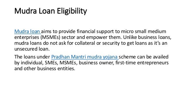 Mudra Loan Eligibility
Mudra loan aims to provide financial support to micro small medium
enterprises (MSMEs) sector and empower them. Unlike business loans,
mudra loans do not ask for collateral or security to get loans as it’s an
unsecured loan.
The loans under Pradhan Mantri mudra yojana scheme can be availed
by individual, SMEs, MSMEs, business owner, first-time entrepreneurs
and other business entities.
 