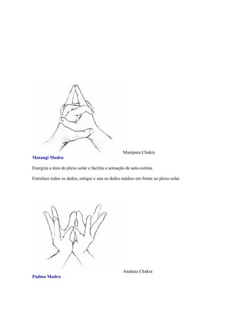 Manipura Chakra
Matangi Mudra

Energiza a área do plexo solar e facilita a sensação de auto-estima.

Entrelace todos os dedos, estique e una os dedos médios em frente ao plexo solar.




                                                   Anahata Chakra
Padma Mudra
 