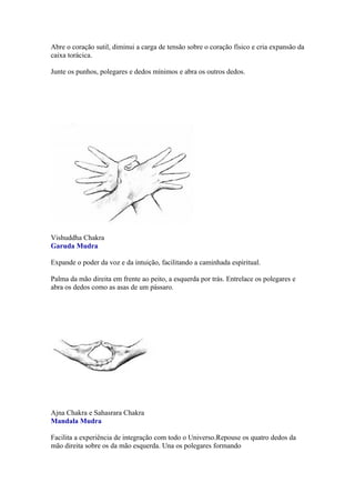 Abre o coração sutil, diminui a carga de tensão sobre o coração físico e cria expansão da
caixa torácica.

Junte os punhos, polegares e dedos mínimos e abra os outros dedos.




Vishuddha Chakra
Garuda Mudra

Expande o poder da voz e da intuição, facilitando a caminhada espiritual.

Palma da mão direita em frente ao peito, a esquerda por trás. Entrelace os polegares e
abra os dedos como as asas de um pássaro.




Ajna Chakra e Sahasrara Chakra
Mandala Mudra

Facilita a experiência de integração com todo o Universo.Repouse os quatro dedos da
mão direita sobre os da mão esquerda. Una os polegares formando
 