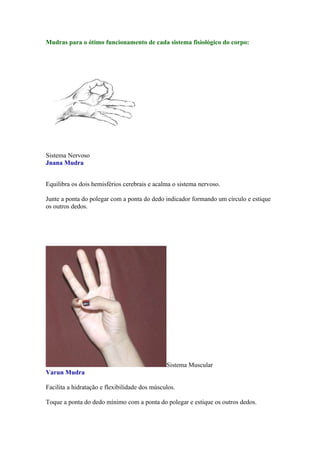 Mudras para o ótimo funcionamento de cada sistema fisiológico do corpo:




Sistema Nervoso
Jnana Mudra


Equilibra os dois hemisférios cerebrais e acalma o sistema nervoso.

Junte a ponta do polegar com a ponta do dedo indicador formando um círculo e estique
os outros dedos.




                                               Sistema Muscular
Varun Mudra

Facilita a hidratação e flexibilidade dos músculos.

Toque a ponta do dedo mínimo com a ponta do polegar e estique os outros dedos.
 