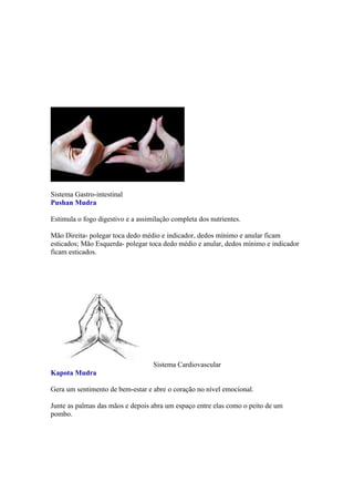 Sistema Gastro-intestinal
Pushan Mudra

Estimula o fogo digestivo e a assimilação completa dos nutrientes.

Mão Direita- polegar toca dedo médio e indicador, dedos mínimo e anular ficam
esticados; Mão Esquerda- polegar toca dedo médio e anular, dedos mínimo e indicador
ficam esticados.




                                   Sistema Cardiovascular
Kapota Mudra

Gera um sentimento de bem-estar e abre o coração no nível emocional.

Junte as palmas das mãos e depois abra um espaço entre elas como o peito de um
pombo.
 