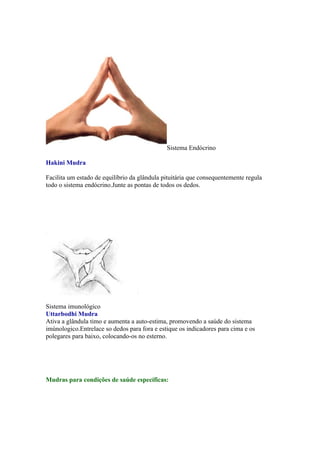 Sistema Endócrino

Hakini Mudra

Facilita um estado de equilíbrio da glândula pituitária que consequentemente regula
todo o sistema endócrino.Junte as pontas de todos os dedos.




Sistema imunológico
Uttarbodhi Mudra
Ativa a glândula timo e aumenta a auto-estima, promovendo a saúde do sistema
imúnologico.Entrelace so dedos para fora e estique os indicadores para cima e os
polegares para baixo, colocando-os no esterno.




Mudras para condições de saúde específicas:
 