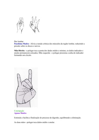 Dor lombar
Paschima Mudra - Alivia a tensão crônica dos músculos da região lombar, reduzindo a
pressão sobre os discos e nervos.

Mão Direita - o polegar toca a ponta dos dedos médio e mínimo, os dedos indicador e
anular permanecem esticados; Mão esquerda - o polegar pressiona a unha do indicador
formando um círculo.




Constipação
Apana Mudra

Estimula e facilita a finalização do processo de digestão, equilibrando a eliminação.

As duas mãos - polegar toca dedos médio e anular.
 