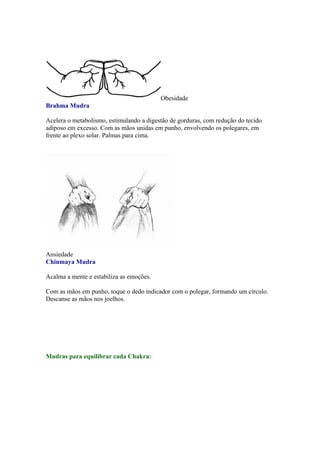 Obesidade
Brahma Mudra

Acelera o metabolismo, estimulando a digestão de gorduras, com redução do tecido
adiposo em excesso. Com as mãos unidas em punho, envolvendo os polegares, em
frente ao plexo solar. Palmas para cima.




Ansiedade
Chinmaya Mudra

Acalma a mente e estabiliza as emoções.

Com as mãos em punho, toque o dedo indicador com o polegar, formando um círculo.
Descanse as mãos nos joelhos.




Mudras para equilibrar cada Chakra:
 