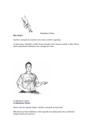 Muladhara Chakra
Bhu Mudra

Facilita a sensação de conexão com a terra e confere segurança.

As duas mãos: indicador e médio ficam esticados como antenas tocando o chão. Outros
dedos naturalmente dobrados com o polegar por cima.




Svadhisthana Chakra
Svadhisthana Mudra

Nutre a área do segundo chakra e facilita a sensação de bem-estar.

Mão direita no baixo abdômen e mão esquerda com palma para cima, recebendo a
energia curativa do universo.
 