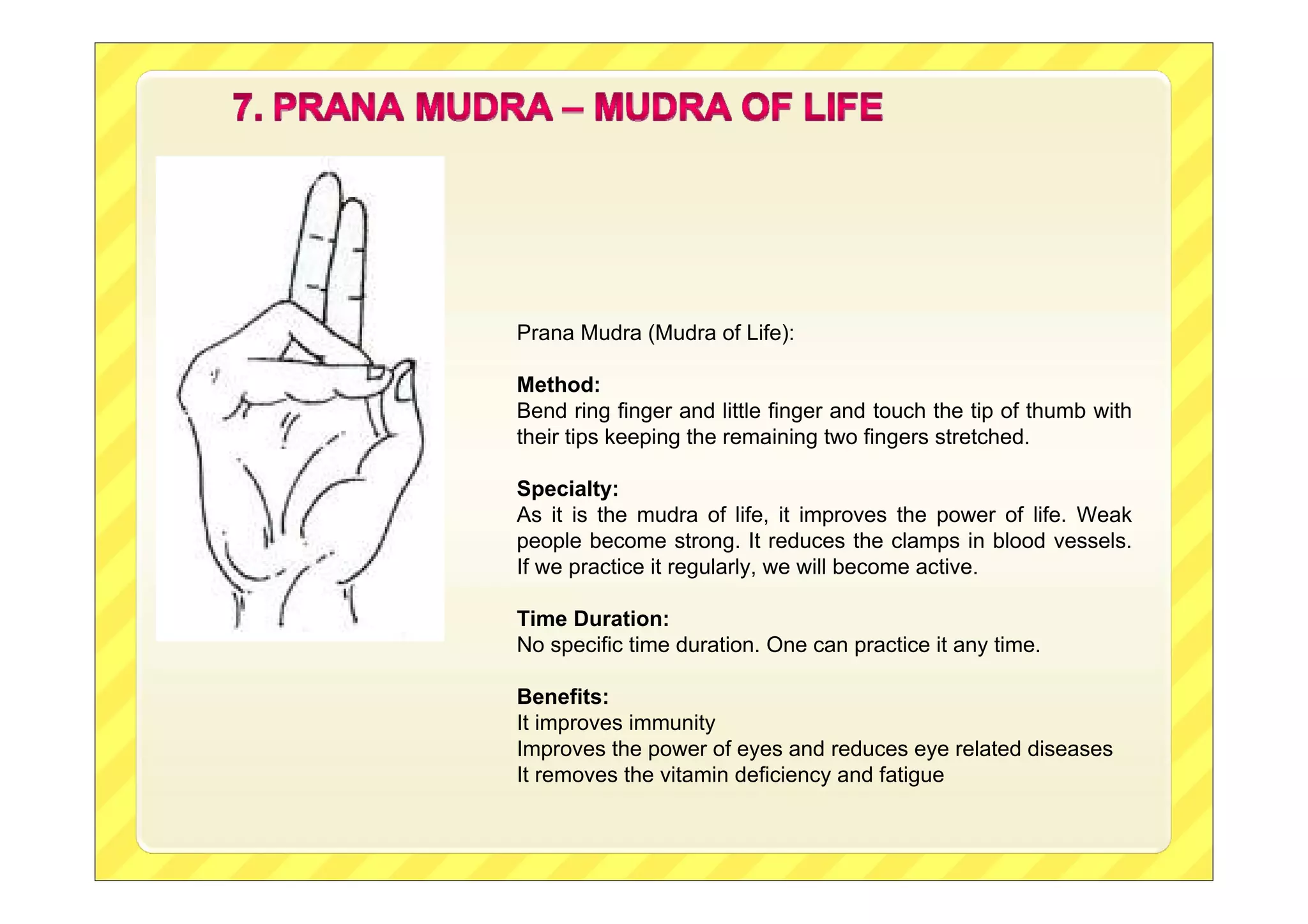 Prana Mudra (Mudra of Life):
Method:
Bend ring finger and little finger and touch the tip of thumb with
their tips keeping the remaining two fingers stretched.
Specialty:
As it is the mudra of life, it improves the power of life. Weak
people become strong. It reduces the clamps in blood vessels.
If we practice it regularly, we will become active.
Time Duration:
No specific time duration. One can practice it any time.
Benefits:
It improves immunity
Improves the power of eyes and reduces eye related diseases
It removes the vitamin deficiency and fatigue

 