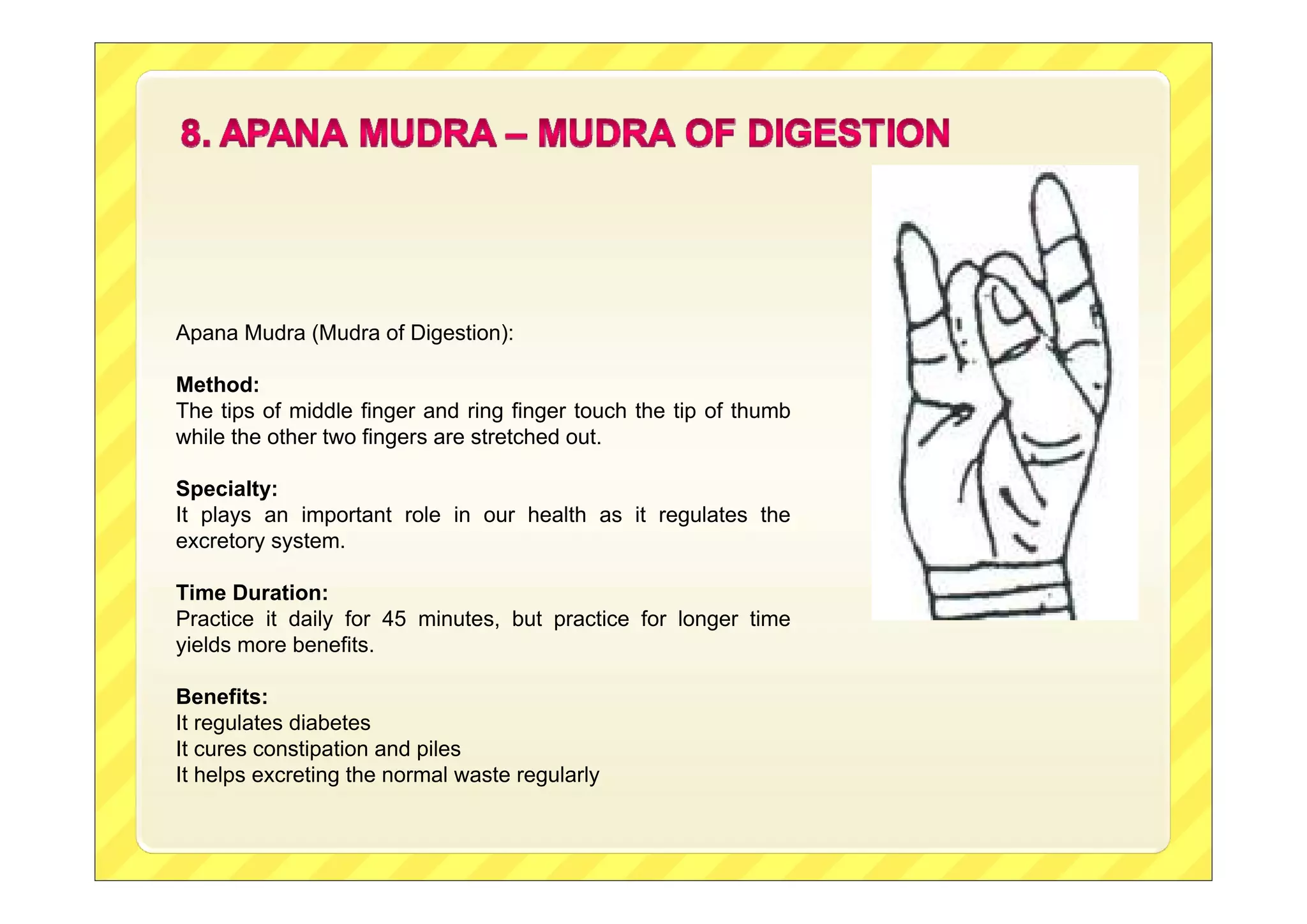 Apana Mudra (Mudra of Digestion):
Method:
The tips of middle finger and ring finger touch the tip of thumb
while the other two fingers are stretched out.
Specialty:
It plays an important role in our health as it regulates the
excretory system.
Time Duration:
Practice it daily for 45 minutes, but practice for longer time
yields more benefits.
Benefits:
It regulates diabetes
It cures constipation and piles
It helps excreting the normal waste regularly

 