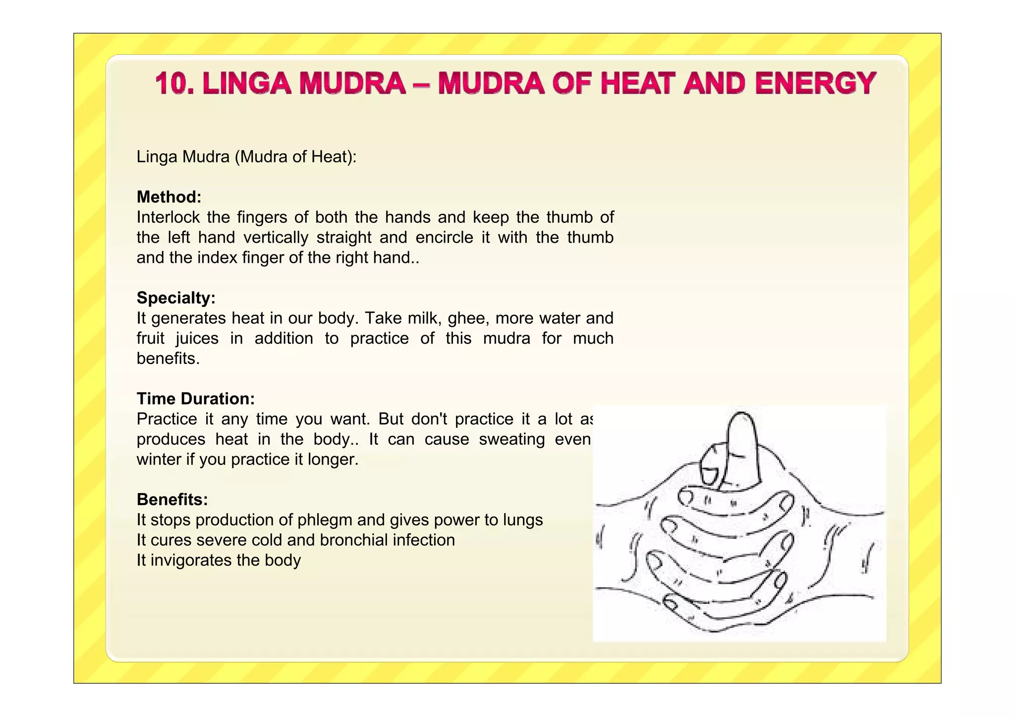 Linga Mudra (Mudra of Heat):
Method:
Interlock the fingers of both the hands and keep the thumb of
the left hand vertically straight and encircle it with the thumb
and the index finger of the right hand..
Specialty:
It generates heat in our body. Take milk, ghee, more water and
fruit juices in addition to practice of this mudra for much
benefits.
Time Duration:
Practice it any time you want. But don't practice it a lot as it
produces heat in the body.. It can cause sweating even in
winter if you practice it longer.
Benefits:
It stops production of phlegm and gives power to lungs
It cures severe cold and bronchial infection
It invigorates the body

 