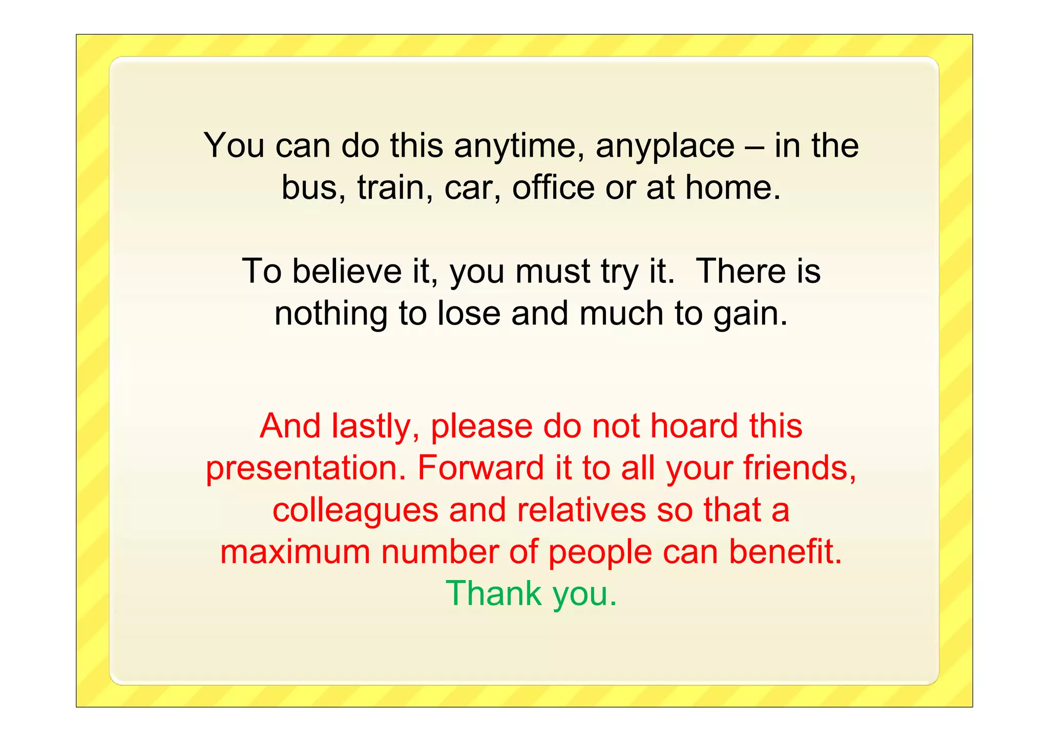 You can do this anytime, anyplace – in the
bus, train, car, office or at home.
To believe it, you must try it. There is
nothing to lose and much to gain.
And lastly, please do not hoard this
presentation. Forward it to all your friends,
colleagues and relatives so that a
maximum number of people can benefit.
Thank you.

 